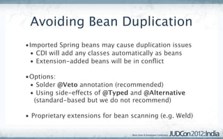 Avoiding Bean Duplication
•Imported Spring beans may cause duplication issues
 • CDI will add any classes automatically as beans
 • Extension-added beans will be in conﬂict

•Options:
 • Solder @Veto annotation (recommended)
 • Using side-effects of @Typed and @Alternative
  (standard-based but we do not recommend)

• Proprietary extensions for bean scanning (e.g. Weld)
 