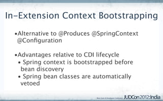 In-Extension Context Bootstrapping
  •Alternative to @Produces @SpringContext
   @Conﬁguration

  •Advantages relative to CDI lifecycle
   • Spring context is bootstrapped before
    bean discovery
   • Spring bean classes are automatically
    vetoed
 
