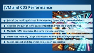 JVM and CDS Performance
● JVM skips loading classes into memory by reusing preloaded data.
● Reduces the Just-In-Time (JIT) compilation overhead during startup.
● Multiple JVMs can share the same metadata archive.
● Decreases memory usage on systems running multiple JVM processes.
● Faster context and dependency injection processing.
 