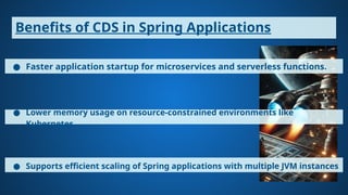 Benefits of CDS in Spring Applications
● Faster application startup for microservices and serverless functions.
● Lower memory usage on resource-constrained environments like
Kubernetes.
● Supports efficient scaling of Spring applications with multiple JVM instances
 