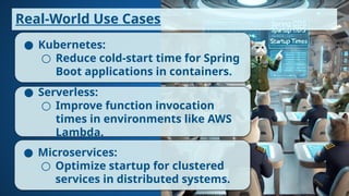 ● Kubernetes:
○ Reduce cold-start time for Spring
Boot applications in containers.
● Serverless:
○ Improve function invocation
times in environments like AWS
Lambda.
● Microservices:
○ Optimize startup for clustered
services in distributed systems.
Real-World Use Cases
 