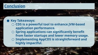 Conclusion
● Key Takeaways:
○ CDS is a powerful tool to enhance JVM-based
application performance.
○ Spring applications can significantly benefit
from faster startups and lower memory usage.
○ Implementing AppCDS is straightforward and
highly impactful.
 