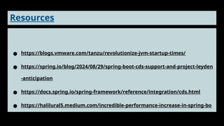 Resources
● https://blogs.vmware.com/tanzu/revolutionize-jvm-startup-times/
● https://spring.io/blog/2024/08/29/spring-boot-cds-support-and-project-leyden
-anticipation
● https://docs.spring.io/spring-framework/reference/integration/cds.html
● https://halilural5.medium.com/incredible-performance-increase-in-spring-bo
ot-applications-with-cds-5022ff81948f
 