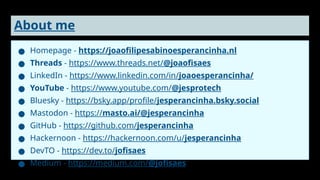 About me
● Homepage - https://joaofilipesabinoesperancinha.nl
● Threads - https://www.threads.net/@joaofisaes
● LinkedIn - https://www.linkedin.com/in/joaoesperancinha/
● YouTube - https://www.youtube.com/@jesprotech
● Bluesky - https://bsky.app/profile/jesperancinha.bsky.social
● Mastodon - https://masto.ai/@jesperancinha
● GitHub - https://github.com/jesperancinha
● Hackernoon - https://hackernoon.com/u/jesperancinha
● DevTO - https://dev.to/jofisaes
● Medium - https://medium.com/@jofisaes
 