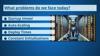 What problems do we face today?
● Startup times!
● Auto-Scaling
● Deploy Times
● Constant Initializations
 