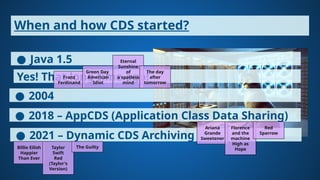 When and how CDS started?
● Java 1.5
Yes! That long time ago!
Franz
Ferdinand
● 2004
Green Day
American
Idiot
Eternal
Sunshine
of
a spotless
mind
The day
after
tomorrow
● 2018 – AppCDS (Application Class Data Sharing)
● 2021 – Dynamic CDS Archiving
Billie Eilish
Happier
Than Ever
Ariana
Grande
Sweetener
Taylor
Swift
Red
(Taylor's
Version)
Florence
and the
machine
High as
Hope
The Guilty
Red
Sparrow
 