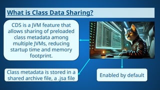 What is Class Data Sharing?
CDS is a JVM feature that
allows sharing of preloaded
class metadata among
multiple JVMs, reducing
startup time and memory
footprint.
Class metadata is stored in a
shared archive file, a .jsa file
Enabled by default
 