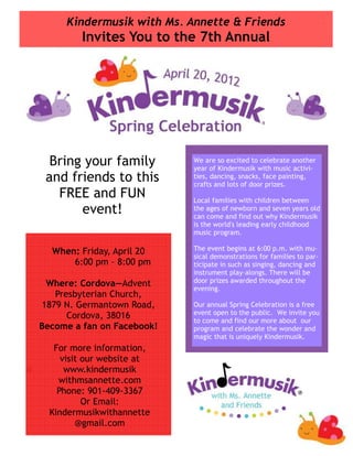 Kindermusik with Ms. Annette & Friends
         Invites You to the 7th Annual




  Bring your family         We are so excited to celebrate another
                            year of Kindermusik with music activi-
 and friends to this        ties, dancing, snacks, face painting,
                            crafts and lots of door prizes.
   FREE and FUN             Local families with children between
       event!               the ages of newborn and seven years old
                            can come and find out why Kindermusik
                            is the world's leading early childhood
                            music program.

  When: Friday, April 20    The event begins at 6:00 p.m. with mu-
                            sical demonstrations for families to par-
      6:00 pm – 8:00 pm     ticipate in such as singing, dancing and
                            instrument play-alongs. There will be
                            door prizes awarded throughout the
 Where: Cordova—Advent      evening.
   Presbyterian Church,
1879 N. Germantown Road,    Our annual Spring Celebration is a free
                            event open to the public. We invite you
      Cordova, 38016        to come and find our more about our
Become a fan on Facebook!   program and celebrate the wonder and
                            magic that is uniquely Kindermusik.
   For more information,
     visit our website at
      www.kindermusik
    withmsannette.com
    Phone: 901-409-3367
           Or Email:
  Kindermusikwithannette
         @gmail.com
 