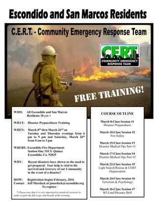 WHO: All Escondido and San Marcos
Residents 18 yrs +
WHAT: Disaster Preparedness Training
WHEN: March 8th thru March 26nd on
Tuesday and Thursday evenings from 6
pm to 9 pm and Saturday, March 26th
from 9 am to 3 pm
WHERE: Escondido Fire Department
Station One 310 N. Quince
Escondido, Ca. 92025
WHY: Recent disasters have shown us the need to
get prepared. Your help is vital to the
survival and recovery of our Community
in the event of a disaster!
HOW: Registration begins February, 2016
Contact Jeff Murdock at jmurdock@escondido.org
To register
* Please note that it is very important to attend all sessions in
order to gain the full scope and benefit of the training...
COURSE OUTLINE
March 8-Class Session #1
Disaster Preparedness
March 10-Class Session #2
Fire Safety
March 15-Class Session #3
Disaster Medical Ops Part #1
March 17-Class Session #4
Disaster Medical Ops Part #2
March 22-Class Session #5
Light Search/Rescue & CERT
Organization
March 24-Class Session #6
Terrorism & Psychology
March 26-Class Session #7
WUI and Disaster Drill
 