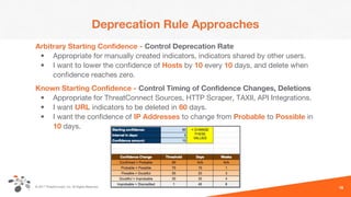 © 2017 ThreatConnect, Inc. All Rights Reserved.
Deprecation Rule Approaches
Arbitrary Starting Confidence - Control Deprecation Rate
• Appropriate for manually created indicators, indicators shared by other users.
• I want to lower the confidence of Hosts by 10 every 10 days, and delete when
confidence reaches zero.
Known Starting Confidence - Control Timing of Confidence Changes, Deletions
• Appropriate for ThreatConnect Sources, HTTP Scraper, TAXII, API Integrations.
• I want URL indicators to be deleted in 60 days.
• I want the confidence of IP Addresses to change from Probable to Possible in
10 days.
18
 