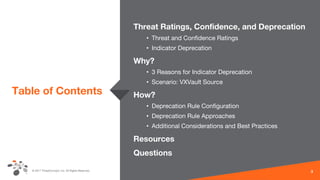 © 2017 ThreatConnect, Inc. All Rights Reserved.
Table of Contents
Threat Ratings, Confidence, and Deprecation
• Threat and Confidence Ratings
• Indicator Deprecation
Why?
• 3 Reasons for Indicator Deprecation
• Scenario: VXVault Source
How?
• Deprecation Rule Configuration
• Deprecation Rule Approaches
• Additional Considerations and Best Practices
Resources
Questions
3
 