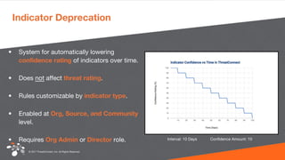 © 2017 ThreatConnect, Inc. All Rights Reserved.
Indicator Deprecation
• System for automatically lowering
confidence rating of indicators over time.
• Does not affect threat rating.
• Rules customizable by indicator type.
• Enabled at Org, Source, and Community
level.
• Requires Org Admin or Director role. Interval: 10 Days Confidence Amount: 10
 