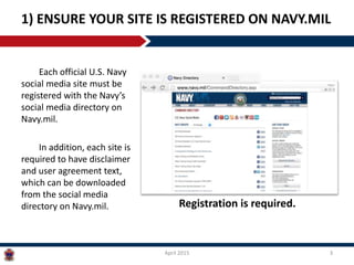 Each official U.S. Navy
social media site must be
registered with the Navy’s
social media directory on
Navy.mil.
In addition, each site is
required to have disclaimer
and user agreement text,
which can be downloaded
from the social media
directory on Navy.mil.
1) ENSURE YOUR SITE IS REGISTERED ON NAVY.MIL
April 2015 3
Registration is required.
 