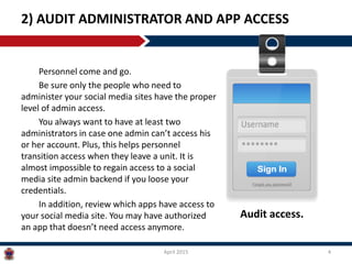 Personnel come and go.
Be sure only the people who need to
administer your social media sites have the proper
level of admin access.
You always want to have at least two
administrators in case one admin can’t access his
or her account. Plus, this helps personnel
transition access when they leave a unit. It is
almost impossible to regain access to a social
media site admin backend if you lose your
credentials.
In addition, review which apps have access to
your social media site. You may have authorized
an app that doesn’t need access anymore.
2) AUDIT ADMINISTRATOR AND APP ACCESS
April 2015 4
Audit access.
 