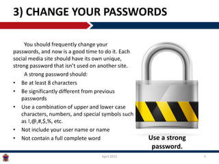 You should frequently change your
passwords, and now is a good time to do it. Each
social media site should have its own unique,
strong password that isn’t used on another site.
A strong password should:
• Be at least 8 characters
• Be significantly different from previous
passwords
• Use a combination of upper and lower case
characters, numbers, and special symbols such
as !,@,#,$,%, etc.
• Not include your user name or name
• Not contain a full complete word
3) CHANGE YOUR PASSWORDS
April 2015 5
Use a strong
password.
 