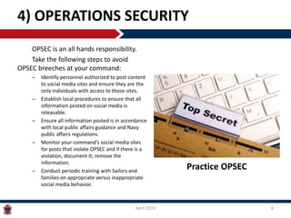 OPSEC is an all hands responsibility.
Take the following steps to avoid
OPSEC breeches at your command:
– Identify personnel authorized to post content
to social media sites and ensure they are the
only individuals with access to those sites.
– Establish local procedures to ensure that all
information posted on social media is
releasable.
– Ensure all information posted is in accordance
with local public affairs guidance and Navy
public affairs regulations.
– Monitor your command’s social media sites
for posts that violate OPSEC and if there is a
violation, document it; remove the
information.
– Conduct periodic training with Sailors and
families on appropriate versus inappropriate
social media behavior.
4) OPERATIONS SECURITY
April 2015 6
Practice OPSEC
 