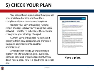 You should have a plan about how you use
your social media sites and how they
complement your communication plans.
Update your SOP or business rules to
reflect changes in how you’re using the social
network – whether it is because the network
changed or your strategy changed.
Current SOPs or business rules make it
easier to train new personnel and transition
from one administrator to another
administrator.
Among other things, your plan should
explain the site’s purpose, goal, audience,
content, tone and crisis management. If you
don’t have a plan, now is a good time to create
one.
5) CHECK YOUR PLAN
April 2015 7
Have a plan.
 