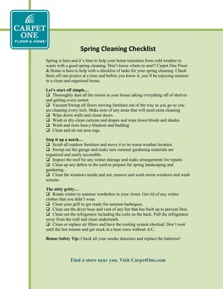 Spring Cleaning Checklist
Spring is here and it’s time to help your home transition from cold weather to
warm with a good spring cleaning. Don’t know where to start? Carpet One Floor
& Home is here to help with a checklist of tasks for your spring cleaning. Check
them off one project at a time and before you know it, you’ll be enjoying summer
in a clean and organized home.
Let’s start off simple…
 Thoroughly dust all the rooms in your house taking everything off of shelves
and getting every corner.
 Vacuum/Sweep all floors moving furniture out of the way as you go so you
are cleaning every inch. Make note of any areas that will need extra cleaning
 Wipe down walls and closet doors.
 Wash or dry-clean curtains and drapes and wipe down blinds and shades.
 Wash and store heavy blankets and bedding
 Clean and air out area rugs.
Step it up a notch…
 Scrub all outdoor furniture and move it to its warm weather location.
 Sweep out the garage and make sure summer gardening materials are
organized and easily accessible.
 Inspect the roof for any winter damage and make arrangements for repairs
 Clean up any debris in the yard to prepare for spring landscaping and
gardening.
 Clean the windows inside and out, remove and wash storm windows and wash
screens.
The nitty gritty…
 Rotate winter to summer wardrobes in your closet. Get rid of any winter
clothes that you didn’t wear.
 Clean your grill to get ready for summer barbeques.
 Clean out the dryer hose and vent of any lint that has built up to prevent fires.
 Clean out the refrigerator including the coils on the back. Pull the refrigerator
away from the wall and clean underneath.
 Clean or replace air filters and have the cooling system checked. Don’t wait
until the last minute and get stuck in a heat wave without A/C.
Bonus Safety Tip: Check all your smoke detectors and replace the batteries!
Find a store near you. Visit CarpetOne.com
 