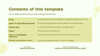 Contents of this template
Fonts To view this template correctly in PowerPoint, download and install the fonts we used
Used and alternative resources An assortment of graphic resources that are suitable for use in this presentation
Thanks slide You must keep it so that proper credits for our design are given
Colors All the colors used in this presentation
Icons and infographic
resources
These can be used in the template, and their size and color can be edited
Editable presentation theme You can edit the master slides easily. For more info, click here
You can delete this slide when you’re done editing the presentation
You can visit our sister projects:
FREEPIK | FLATICON | STORYSET | WEPIK | VIDEVO
For more info:
SLIDESGO | BLOG | FAQs
 