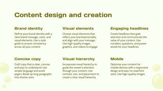 Content design and creation
Craft copy that is clear, concise,
and easy to understand. Use
simple language and avoid
jargon. Break up long paragraphs
into shorter ones
Incorporate visual hierarchy to
guide the viewer's attention
through your content. Use
contrast, size, and placement to
create a clear visual hierarchy
Optimize your content for
mobile devices with a responsive
design and easy-to-read font
sizes. Use high-quality images
Concise copy Visual hierarchy Mobile
Define your brand identity with a
clear brand message, voice, and
visual elements. Use a style
guide to ensure consistency
across all your content
Choose visual elements that
reflect your brand personality
and align with your message.
Use high-quality images,
graphics, and videos to engage
Create headlines that grab
attention and communicate the
value of your content. Use
numbers, questions, and power
words for your headlines
Brand identity Visual elements Engaging headlines
 