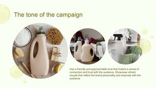 The tone of the campaign
Use a friendly and approachable tone that fosters a sense of
connection and trust with the audience. Showcase vibrant
visuals that reflect the brand personality and resonate with the
audience
 