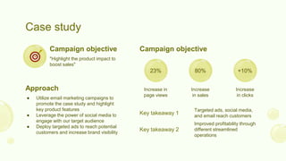 Case study
"Highlight the product impact to
boost sales"
Campaign objective
● Utilize email marketing campaigns to
promote the case study and highlight
key product features
● Leverage the power of social media to
engage with our target audience
● Deploy targeted ads to reach potential
customers and increase brand visibility
Approach
Campaign objective
Targeted ads, social media,
and email reach customers
Key takeaway 1
Improved profitability through
different streamlined
operations
Key takeaway 2
23% 80% +10%
Increase in
page views
Increase
in sales
Increase
in clicks
 