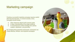 Marketing campaign
Creating a successful marketing campaign requires careful
planning and execution. To ensure success, every
campaign should include:
● Clear objectives aligned with business goals
● A deep understanding of the target audience
● A comprehensive content strategy that outlines
creation, distribution, and promotion
By including these essential components, businesses can
create effective, efficient, and impactful campaigns
 