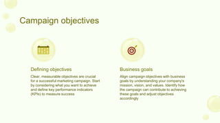 Campaign objectives
Clear, measurable objectives are crucial
for a successful marketing campaign. Start
by considering what you want to achieve
and define key performance indicators
(KPIs) to measure success
Align campaign objectives with business
goals by understanding your company's
mission, vision, and values. Identify how
the campaign can contribute to achieving
these goals and adjust objectives
accordingly
Defining objectives Business goals
 