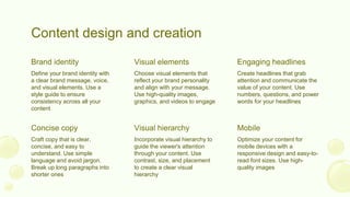 Content design and creation
Craft copy that is clear,
concise, and easy to
understand. Use simple
language and avoid jargon.
Break up long paragraphs into
shorter ones
Incorporate visual hierarchy to
guide the viewer's attention
through your content. Use
contrast, size, and placement
to create a clear visual
hierarchy
Optimize your content for
mobile devices with a
responsive design and easy-to-
read font sizes. Use high-
quality images
Concise copy Visual hierarchy Mobile
Define your brand identity with
a clear brand message, voice,
and visual elements. Use a
style guide to ensure
consistency across all your
content
Choose visual elements that
reflect your brand personality
and align with your message.
Use high-quality images,
graphics, and videos to engage
Create headlines that grab
attention and communicate the
value of your content. Use
numbers, questions, and power
words for your headlines
Brand identity Visual elements Engaging headlines
 