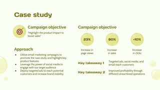 Case study
"Highlight the product impact to
boost sales"
Campaign objective
● Utilize email marketing campaigns to
promote the case study and highlight key
product features
● Leverage the power of social media to
engage with our target audience
● Deploy targeted ads to reach potential
customers and increase brand visibility
Approach
Campaign objective
Targeted ads, social media, and
email reach customers
Key takeaway 1
Improved profitability through
different streamlined operations
Key takeaway 2
23% 80% +10%
Increase in
page views
Increase
in sales
Increase
in clicks
 