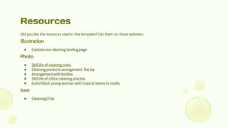 Resources
Did you like the resources used in this template? Get them on these websites:
Illustration
● Cartoon eco cleaning landing page
Photo
● Still life of cleaning tools
● Cleaning products arrangement flat lay
● Arrangement with bottles
● Still life of office cleaning process
● Joyful black young woman with tropical leaves in studio
Icon
● Cleaning | Flat
 