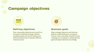 Campaign objectives
Clear, measurable objectives are crucial for a
successful marketing campaign. Start by
considering what you want to achieve and
define key performance indicators (KPIs) to
measure success
Align campaign objectives with business
goals by understanding your company's
mission, vision, and values. Identify how the
campaign can contribute to achieving these
goals and adjust objectives accordingly
Defining objectives Business goals
 
