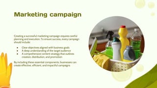 Marketing campaign
Creating a successful marketing campaign requires careful
planning and execution. To ensure success, every campaign
should include:
● Clear objectives aligned with business goals
● A deep understanding of the target audience
● A comprehensive content strategy that outlines
creation, distribution, and promotion
By including these essential components, businesses can
create effective, efficient, and impactful campaigns
 