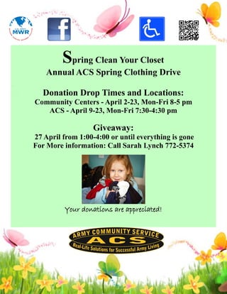 Spring Clean Your Closet
    Annual ACS Spring Clothing Drive

   Donation Drop Times and Locations:
Community Centers - April 2-23, Mon-Fri 8-5 pm
   ACS - April 9-23, Mon-Fri 7:30-4:30 pm

                   Giveaway:
27 April from 1:00-4:00 or until everything is gone
For More information: Call Sarah Lynch 772-5374




          Your donations are appreciated!
 