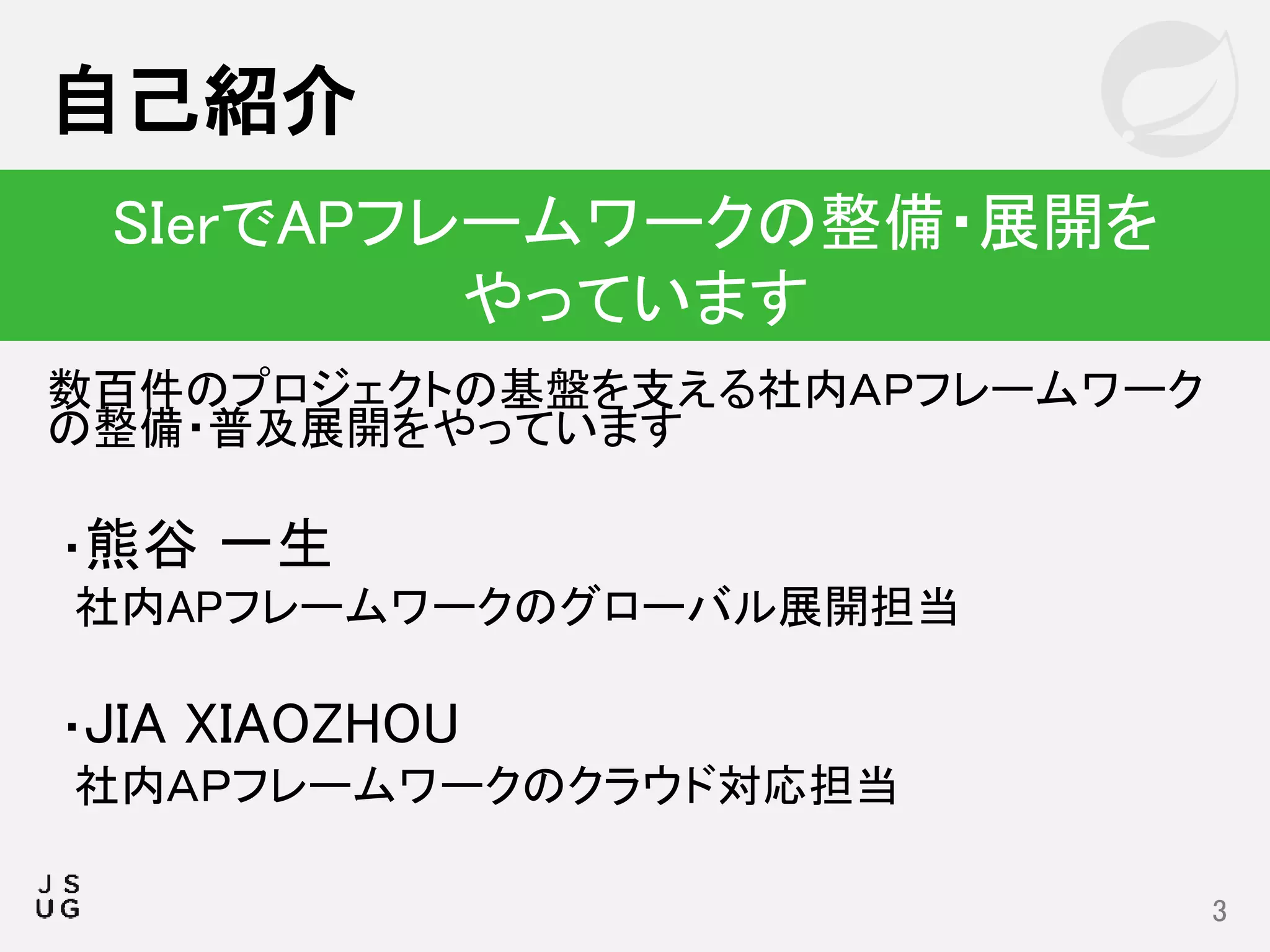 数百件のプロジェクトの基盤を支える社内ＡＰフレームワーク
の整備・普及展開をやっています
・熊谷 一生
社内APフレームワークのグローバル展開担当
・JIA XIAOZHOU
社内ＡＰフレームワークのクラウド対応担当
自己紹介
3
SIerでAPフレームワークの整備・展開を
やっています
 