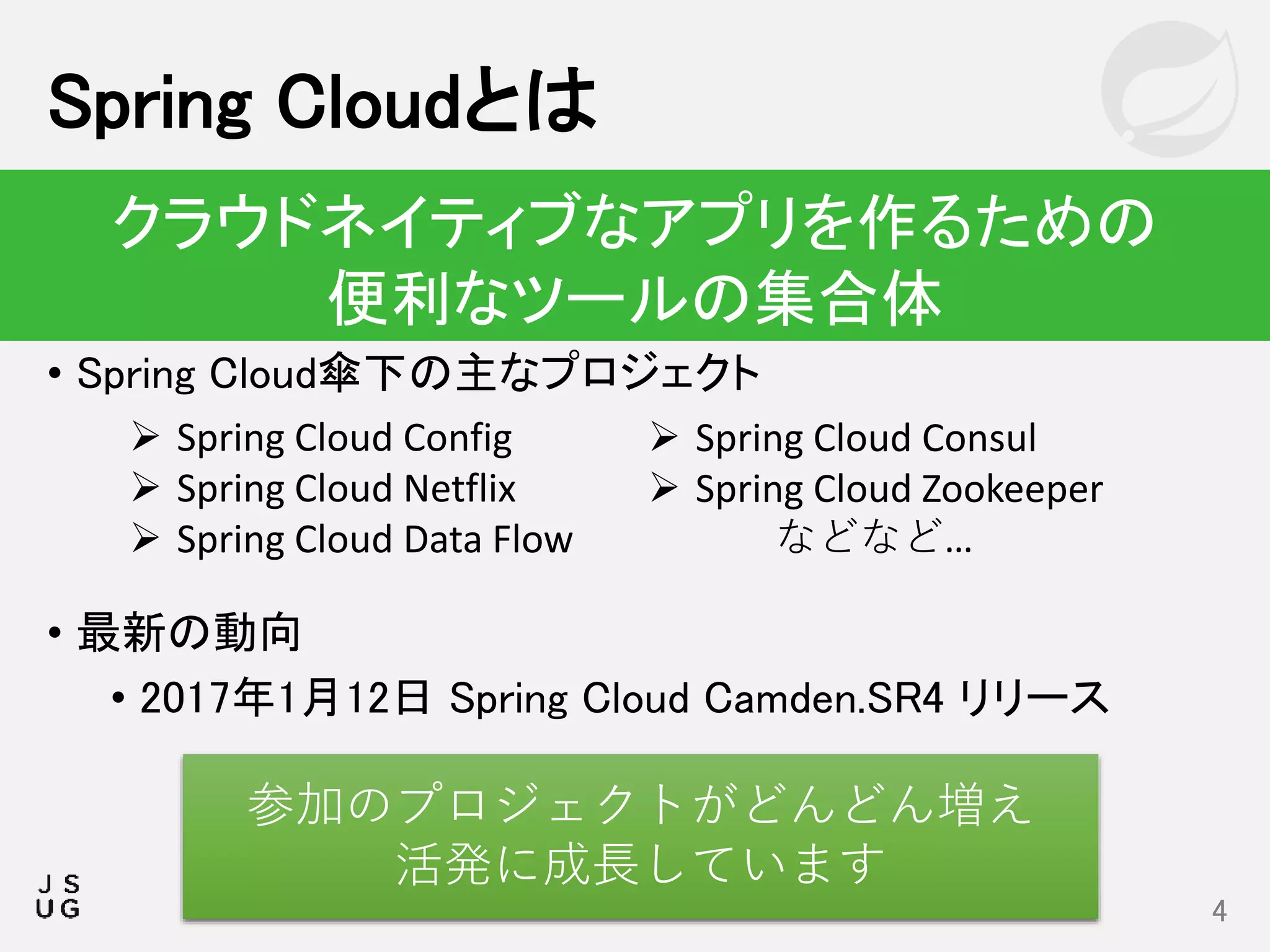 • Spring Cloud傘下の主なプロジェクト
• 最新の動向
• 2017年1月12日 Spring Cloud Camden.SR4 リリース
Spring Cloudとは
4
クラウドネイティブなアプリを作るための
便利なツールの集合体
 Spring Cloud Config
 Spring Cloud Netflix
 Spring Cloud Data Flow
 Spring Cloud Consul
 Spring Cloud Zookeeper
などなど…
参加のプロジェクトがどんどん増え
活発に成長しています
 