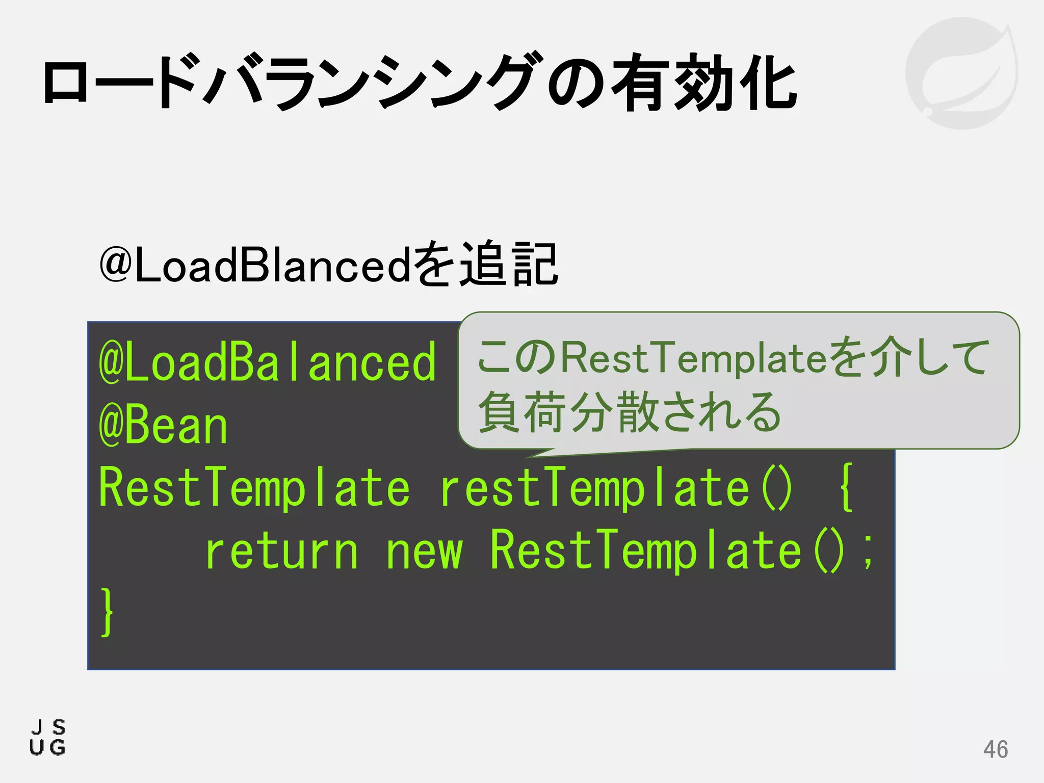ロードバランシングの有効化
46
@LoadBalanced
@Bean
RestTemplate restTemplate() {
return new RestTemplate();
}
このRestTemplateを介して
負荷分散される
@LoadBlancedを追記
 