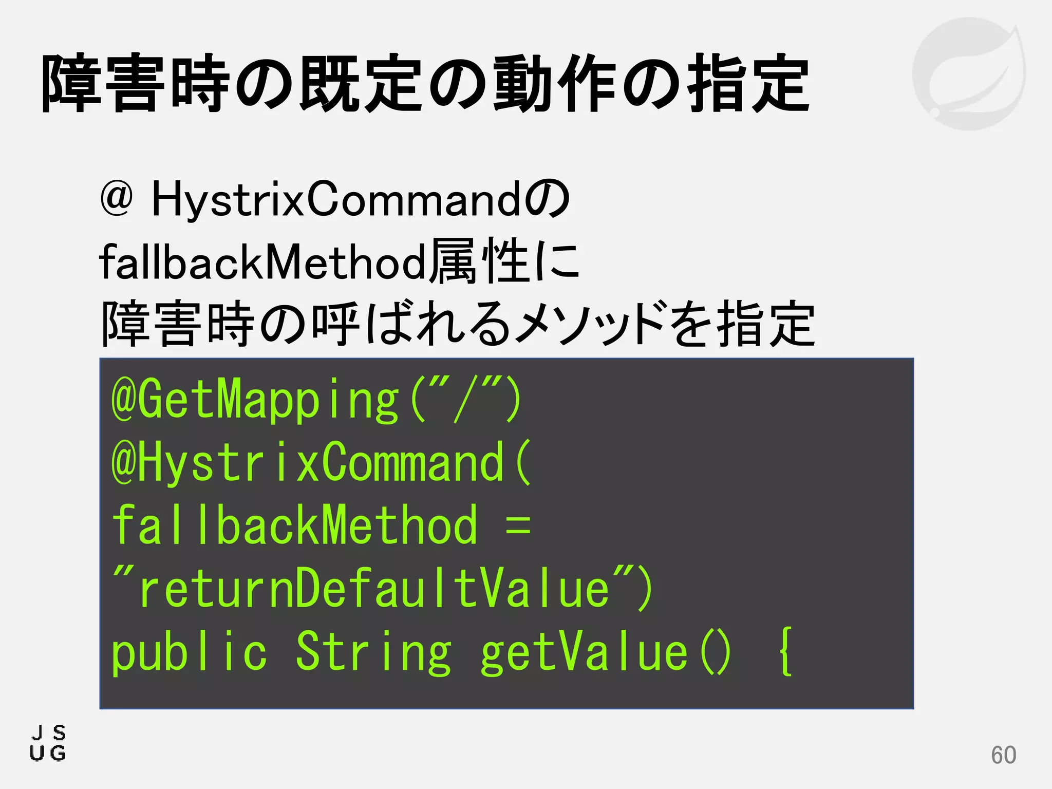 障害時の既定の動作の指定
60
@GetMapping("/")
@HystrixCommand(
fallbackMethod =
"returnDefaultValue")
public String getValue() {
@ HystrixCommandの
fallbackMethod属性に
障害時の呼ばれるメソッドを指定
 