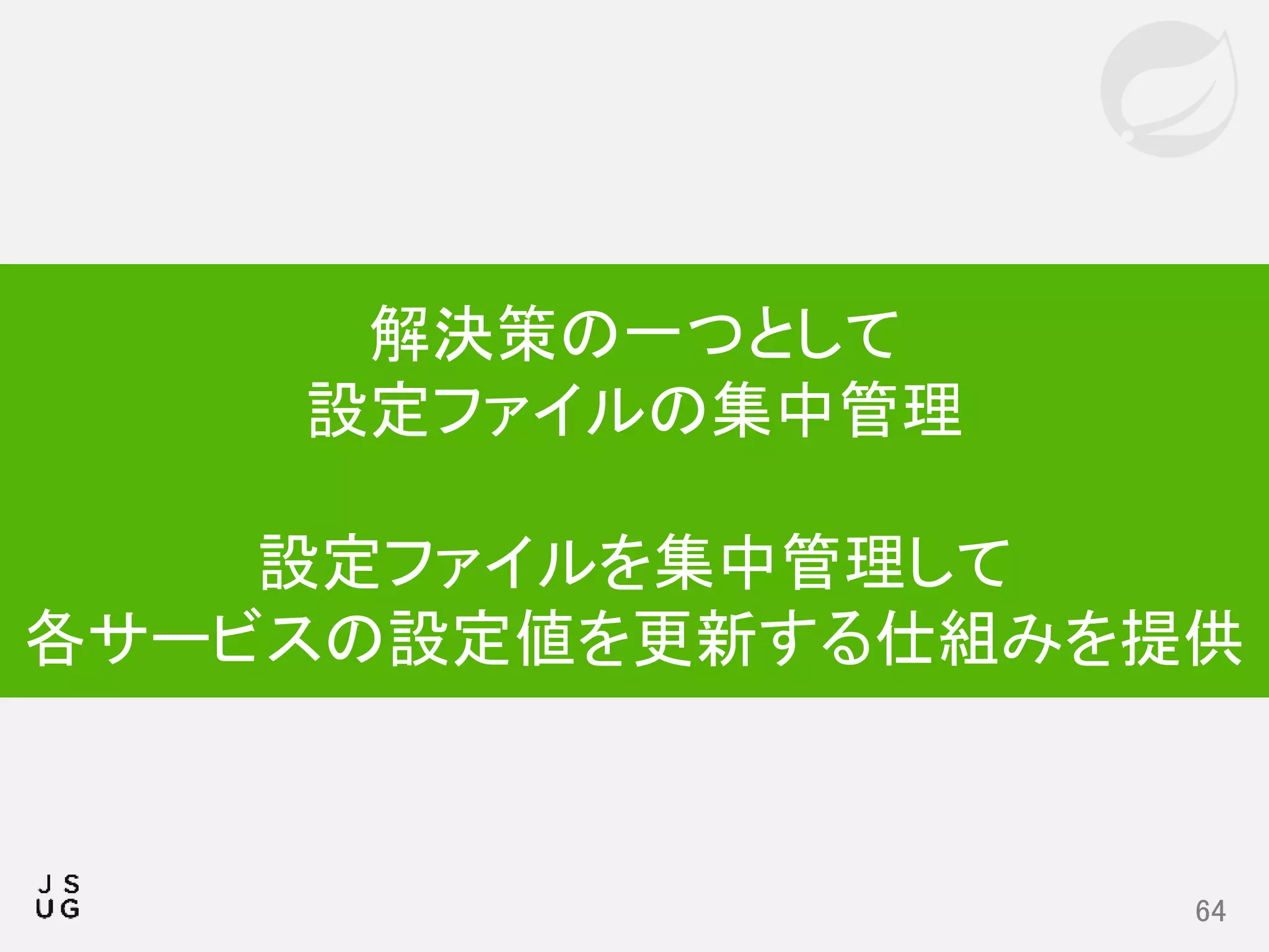 64
解決策の一つとして
設定ファイルの集中管理
設定ファイルを集中管理して
各サービスの設定値を更新する仕組みを提供
 