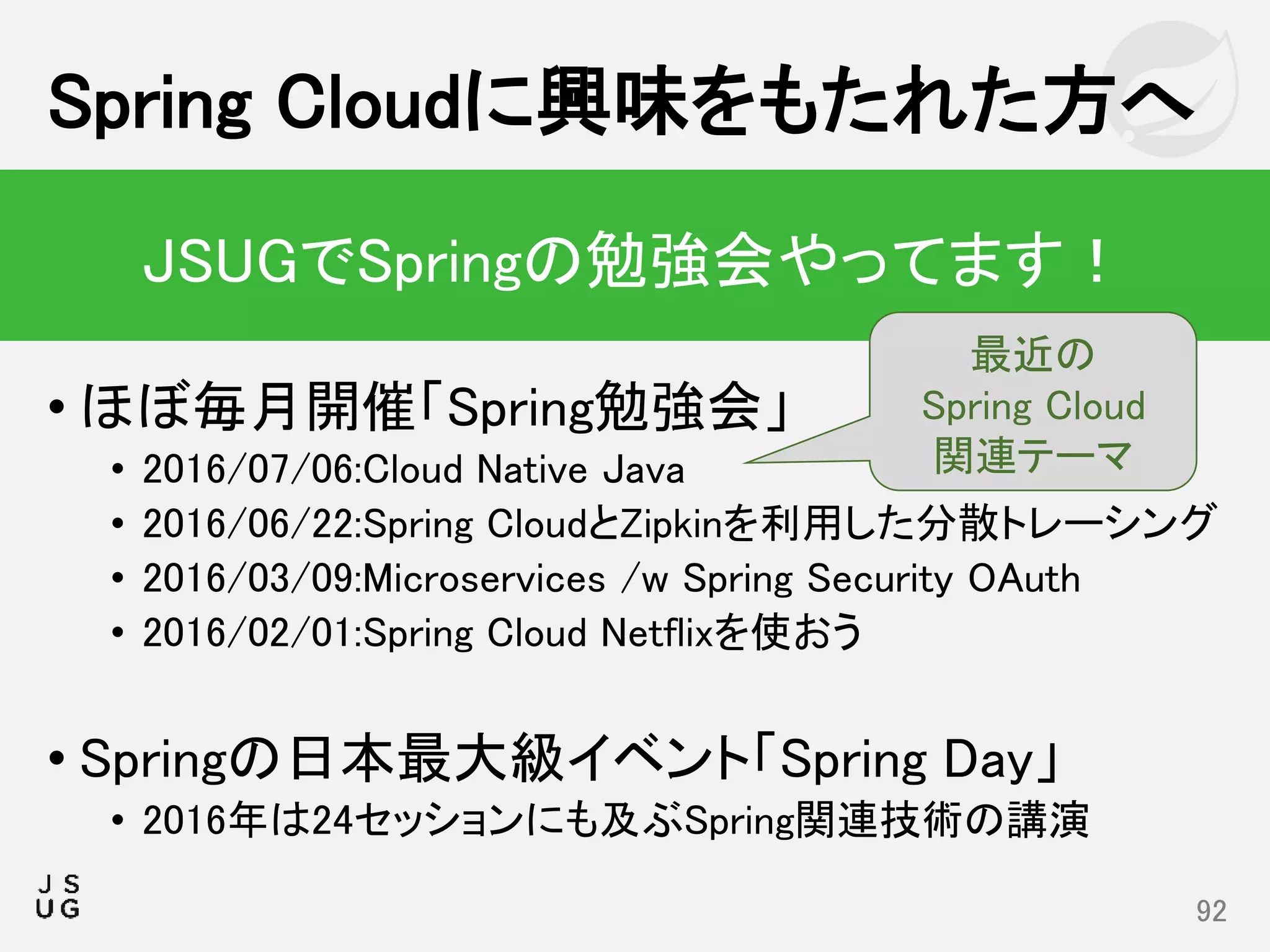 • ほぼ毎月開催「Spring勉強会」
• 2016/07/06:Cloud Native Java
• 2016/06/22:Spring CloudとZipkinを利用した分散トレーシング
• 2016/03/09:Microservices /w Spring Security OAuth
• 2016/02/01:Spring Cloud Netflixを使おう
• Springの日本最大級イベント「Spring Day」
• 2016年は24セッションにも及ぶSpring関連技術の講演
Spring Cloudに興味をもたれた方へ
92
JSUGでSpringの勉強会やってます！
最近の
Spring Cloud
関連テーマ
 