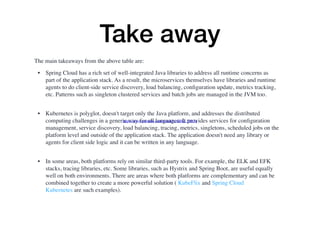 Take away
The main takeaways from the above table are:
• Spring Cloud has a rich set of well-integrated Java libraries to address all runtime concerns as
part of the application stack. As a result, the microservices themselves have libraries and runtime
agents to do client-side service discovery, load balancing, conﬁguration update, metrics tracking,
etc. Patterns such as singleton clustered services and batch jobs are managed in the JVM too. 
• Kubernetes is polyglot, doesn't target only the Java platform, and addresses the distributed
computing challenges in a generic way for all languages. It provides services for conﬁguration
management, service discovery, load balancing, tracing, metrics, singletons, scheduled jobs on the
platform level and outside of the application stack. The application doesn't need any library or
agents for client side logic and it can be written in any language. 
• In some areas, both platforms rely on similar third-party tools. For example, the ELK and EFK
stacks, tracing libraries, etc. Some libraries, such as Hystrix and Spring Boot, are useful equally
well on both environments. There are areas where both platforms are complementary and can be
combined together to create a more powerful solution ( KubeFlix and Spring Cloud
Kubernetes are such examples). 
https://www.youtube.com/watch?v=Q0kj_34dr3g
 