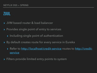 NETFLIX OSS + SPRING
ZUUL
▸ JVM based router & load balancer
▸ Provides single point of entry to services
▸ Including single point of authentication
▸ By default creates route for every service in Eureka
▸ Refer to http://localhost/credit-service routes to http://credit-
service
▸ Filters provide limited entry points to system
 