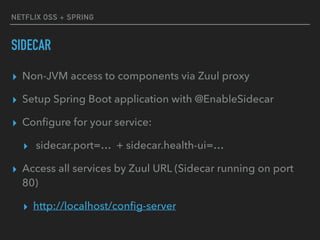NETFLIX OSS + SPRING
SIDECAR
▸ Non-JVM access to components via Zuul proxy
▸ Setup Spring Boot application with @EnableSidecar
▸ Conﬁgure for your service:
▸ sidecar.port=… + sidecar.health-ui=…
▸ Access all services by Zuul URL (Sidecar running on port
80)
▸ http://localhost/conﬁg-server
 