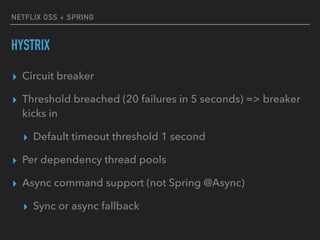 NETFLIX OSS + SPRING
HYSTRIX
▸ Circuit breaker
▸ Threshold breached (20 failures in 5 seconds) => breaker
kicks in
▸ Default timeout threshold 1 second
▸ Per dependency thread pools
▸ Async command support (not Spring @Async)
▸ Sync or async fallback
 