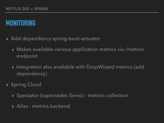NETFLIX OSS + SPRING
MONITORING
▸ Add dependency spring-boot-actuator
▸ Makes available various application metrics via /metrics
endpoint
▸ Integration also available with DropWizard metrics (add
dependency)
▸ Spring Cloud
▸ Spectator (supersedes Servo) - metrics collection
▸ Atlas - metrics backend
 