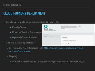 CLOUD FOUNDRY
CLOUD FOUNDRY DEPLOYMENT
▸ Create Spring Cloud components in CF provider
▸ Conﬁg Server
▸ Eureka (Service Discovery)
▸ Hystrix (Circuit Breaker)
▸ Update client applications
▸ CF provider client libraries (see https://docs.pivotal.io/spring-cloud-
services/index.html)
▸ Deploy
▸ cf push AcmeWebsite  -p website/target/website-0-SNAPSHOT.jar
 