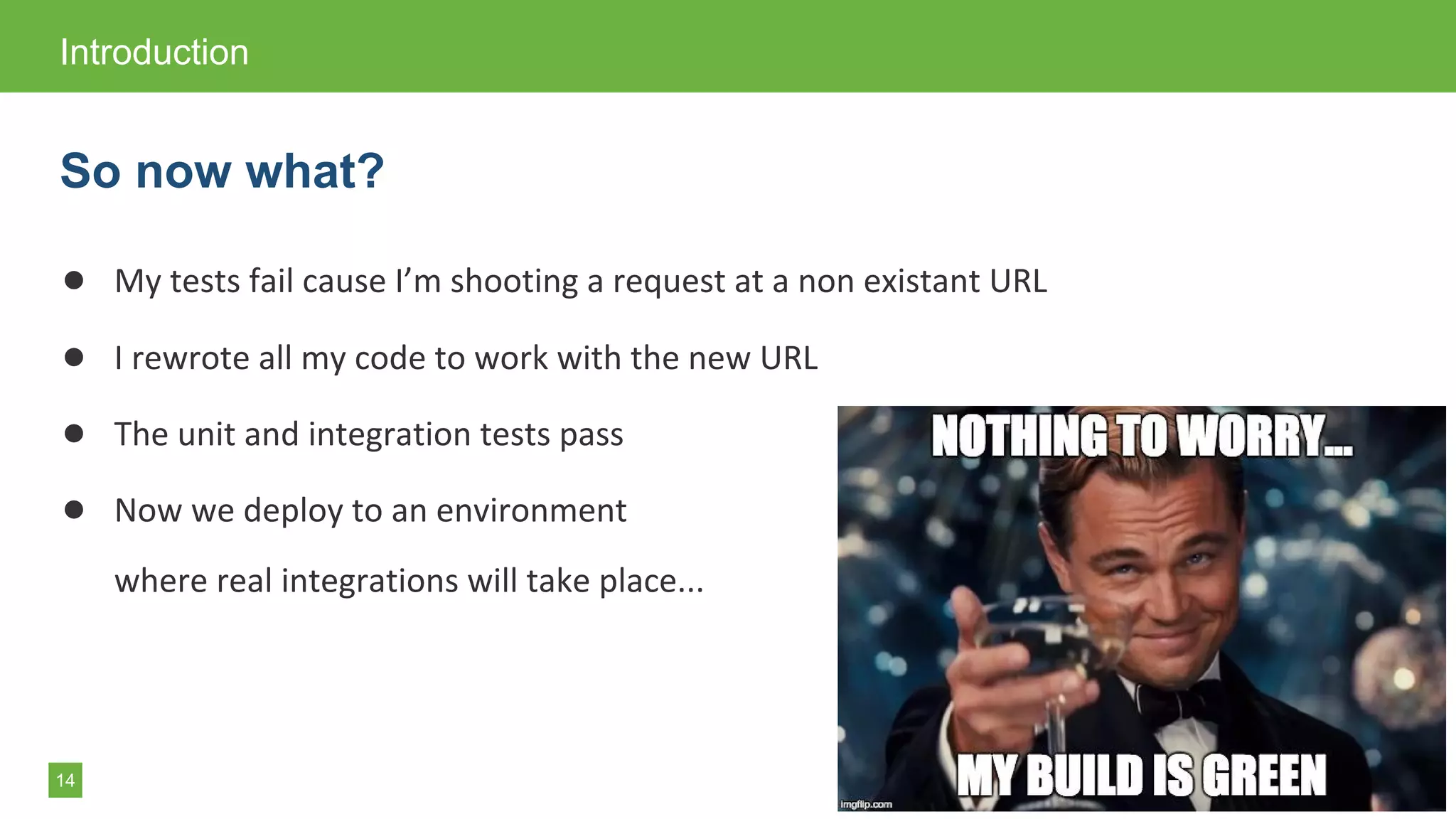 14
● My tests fail cause I’m shooting a request at a non existant URL
● I rewrote all my code to work with the new URL
● The unit and integration tests pass
● Now we deploy to an environment
where real integrations will take place...
Introduction
So now what?
 