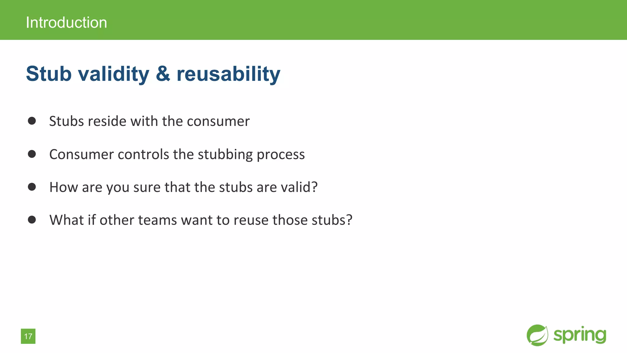 17
● Stubs reside with the consumer
● Consumer controls the stubbing process
● How are you sure that the stubs are valid?
● What if other teams want to reuse those stubs?
Introduction
Stub validity & reusability
 