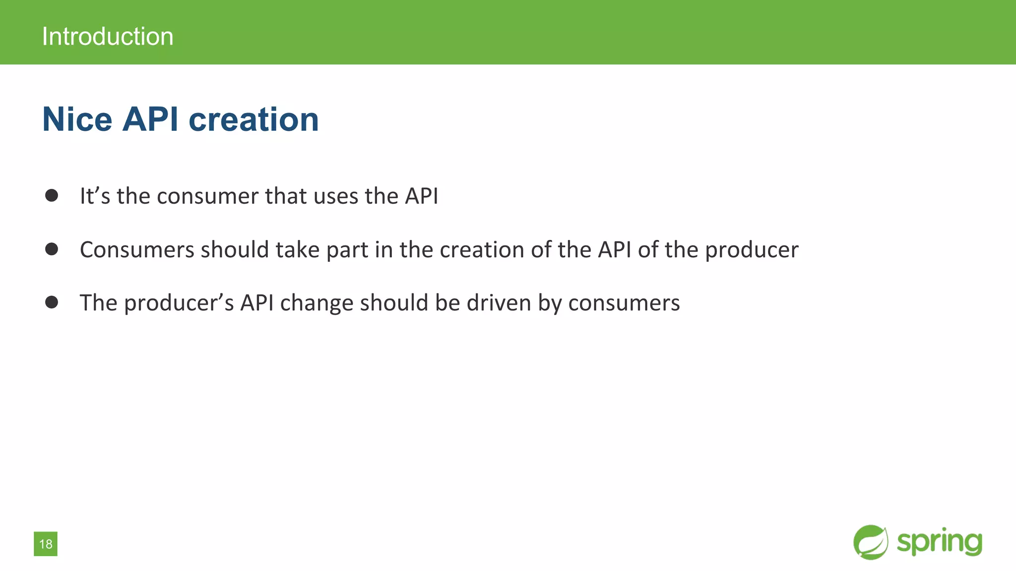 18
● It’s the consumer that uses the API
● Consumers should take part in the creation of the API of the producer
● The producer’s API change should be driven by consumers
Introduction
Nice API creation
 