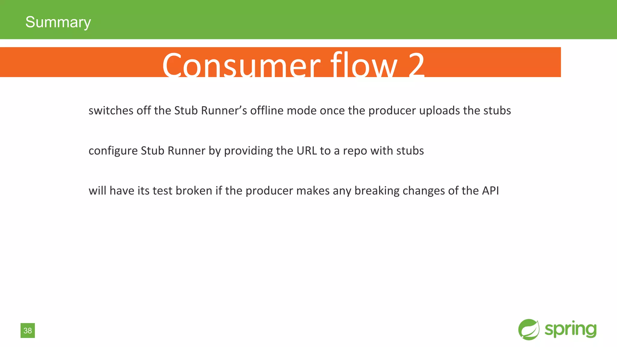 38
Summary
Consumer flow 2
switches off the Stub Runner’s offline mode once the producer uploads the stubs
configure Stub Runner by providing the URL to a repo with stubs
will have its test broken if the producer makes any breaking changes of the API
 